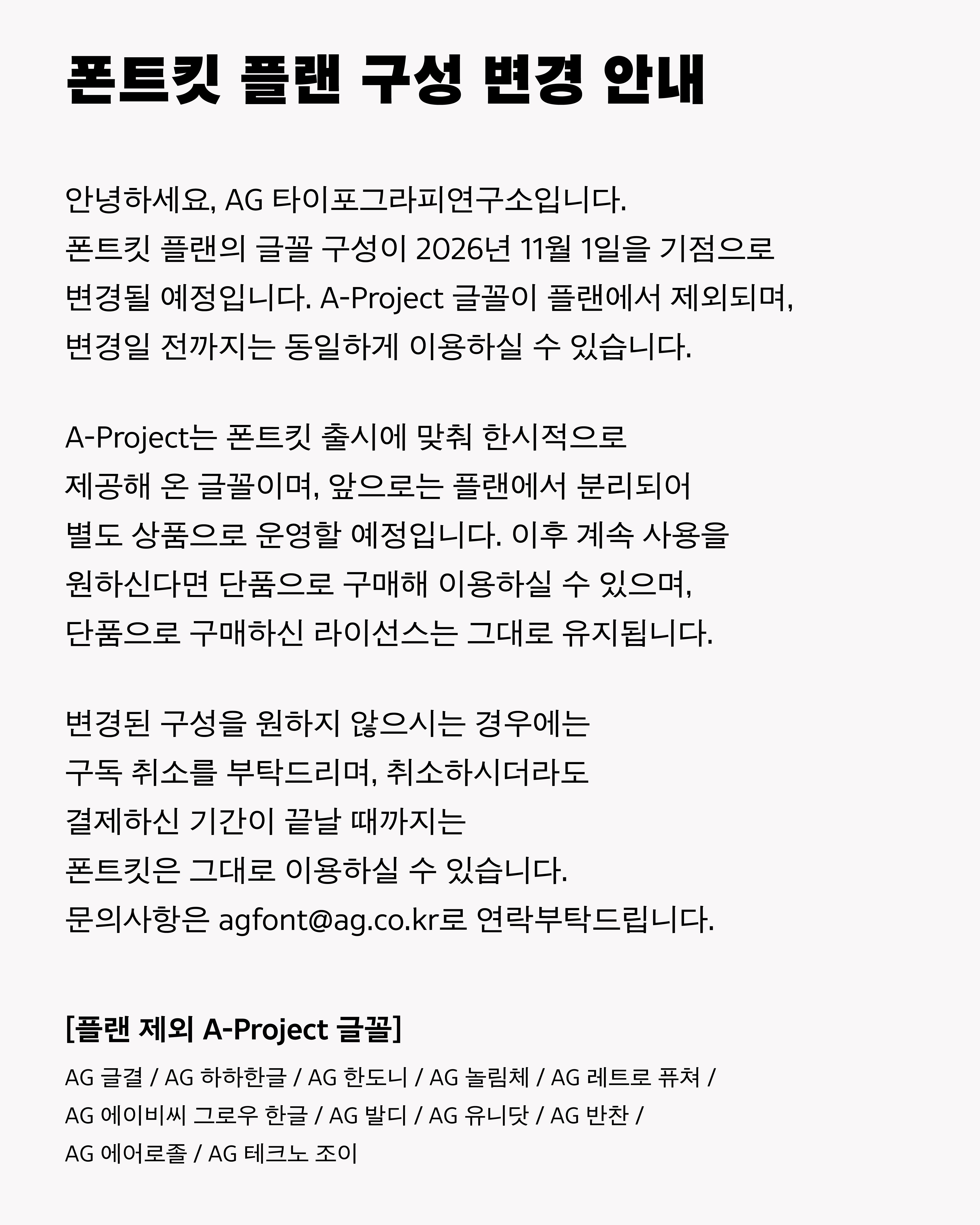 폰트킷 플랜 구성 변경 안내 안녕하세요, AG 타이포그라피연구소입니다. 폰트킷 플랜의 글꼴 구성이 2026년 11월 1일을 기점으로 변경될 예정입니다. A-Project 글꼴이 플랜에서 제외되며, 변경일 전까지는 동일하게 이용하실 수 있습니다. A-Project는 폰트킷 출시에 맞춰 한시적으로 제공해 온 글꼴이며, 앞으로는 플랜에서 분리되어 별도 상품으로 운영할 예정입니다. 이후 계속 사용을 원하신다면 단품으로 구매해 이용하실 수 있으며, 단품으로 구매하신 라이선스는 그대로 유지됩니다. 변경된 구성을 원하지 않으시는 경우에는 구독 취소를 부탁드리며, 취소하시더라도 결제하신 기간이 끝날 때까지는 폰트킷은 그대로 이용하실 수 있습니다. 문의사항은 agfont@ag.co.kr로 연락부탁드립니다. [플랜 제외 A-Project 글꼴] AG 글결 / AG 하하한글 / AG 한도니 / AG 놀림체 / AG 레트로 퓨쳐 / AG 에이비씨 그로우 한글 / AG 발디 / AG 유니닷 / AG 반찬 / AG 에어로졸 / AG 테크노 조이